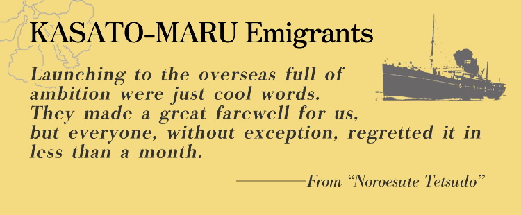 KASATO-MARU Emigrants Launching to the overseas full of ambition were just cool words. They made a great farewell for us, but everyone, without exception, regretted it in less than a month.
