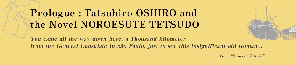 Prologue: Tatsuhiro OSHIRO and the Novel NOROESUTE TETSUDO You came all the way down here, a Thousand kilometers from the General Consulate in São Paulo, just to see this insignificant old woman...