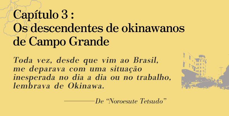 Capítulo 3: Os descendentes de okinawanos de Campo Grande
              Toda vez, desde que vim ao Brasil, me deparava com uma situação inesperada no dia a dia ou no trabalho, lembrava de Okinawa.
              