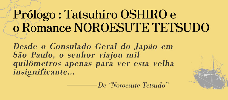 Prólogo: Tatsuhiro OSHIRO e o Romance NOROESUTE TETSUDO Desde o Consulado Geral do Japão em São Paulo, o senhor viajou mil quilômetros apenas para ver esta velha insignificante...